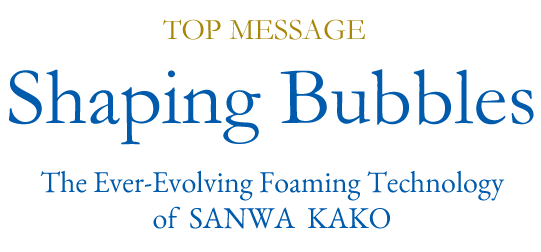 TOP MESSAGE Shaping Bubbles The Ever-Evolving Foaming Technology of SANWA KAKO