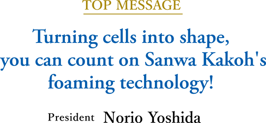 TOP MESSAGE Turning cells into shape, you can count on Sanwa Kakoh's foaming technology!